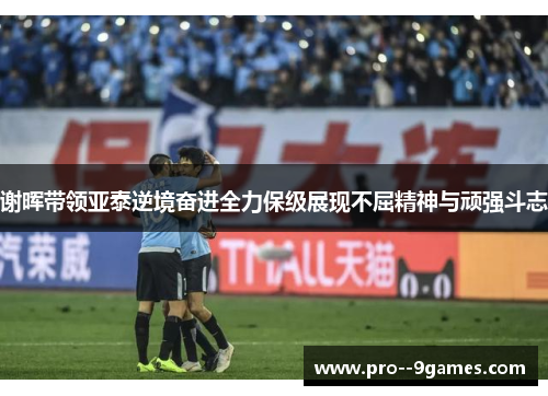 谢晖带领亚泰逆境奋进全力保级展现不屈精神与顽强斗志 谢晖带领亚泰逆境奋进全力保级展现不屈精神与顽强斗志