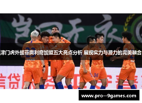 津门虎外援菲奥利奇加盟五大亮点分析 展现实力与潜力的完美融合