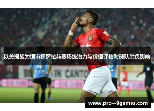 以关键战为镜审视萨拉赫赛场统治力与价值评估对球队胜负影响