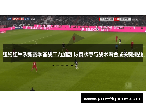 纽约红牛队新赛季备战压力加剧 球员状态与战术磨合成关键挑战