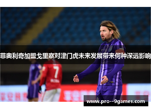 菲奥利奇加盟戈里察对津门虎未来发展带来何种深远影响