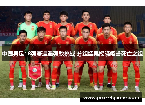 中国男足18强赛遭遇强敌挑战 分组结果揭晓被誉死亡之组